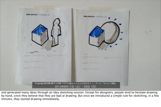 Engadget部活動:電子工作部「スマホ連係ガジェットを作ろう！」チーム「せんたく風鈴」
2013年8月17日（土）・25日（日）
and generated many ideas through an idea sketching session. Except for designers, people tend to hesitate drawing
by hand, since they believe that they are bad at drawing. But once we introduced a simple rule for sketching, in a few
minutes, they started drawing immediately.
 