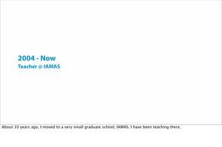 2004 - Now
Teacher @ IAMAS
About 10 years ago, I moved to a very small graduate school, IAMAS. I have been teaching there.
 
