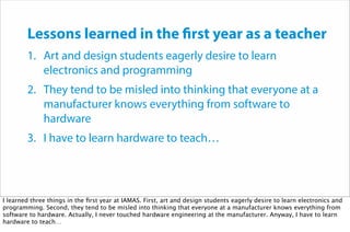 Lessons learned in the first year as a teacher
1. Art and design students eagerly desire to learn
electronics and programming
2. They tend to be misled into thinking that everyone at a
manufacturer knows everything from software to
hardware
3. I have to learn hardware to teach…
I learned three things in the ﬁrst year at IAMAS. First, art and design students eagerly desire to learn electronics and
programming. Second, they tend to be misled into thinking that everyone at a manufacturer knows everything from
software to hardware. Actually, I never touched hardware engineering at the manufacturer. Anyway, I have to learn
hardware to teach…
 