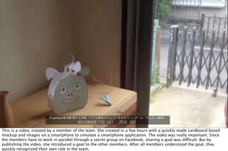 Engadget部活動:電子工作部「スマホ連係ガジェットを作ろう！」チーム「せんたく風鈴」
2013年8月17日（土）・25日（日）
This is a video, created by a member of the team. She created in a few hours with a quickly made cardboard based
mockup and images on a smartphone to simulate a smartphone application. The video was really important. Since
the members have to work in parallel through a secret group on Facebook, sharing a goal was difficult. But by
publishing the video, she introduced a goal to the other members. After all members understood the goal, they
quickly recognized their own role in the team.
 