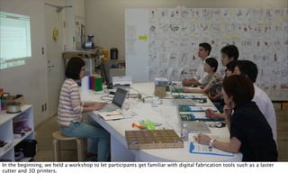 In the beginning, we held a workshop to let participants get familiar with digital fabrication tools such as a laster
cutter and 3D printers.
 