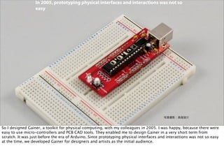 写真撮影：高尾俊介
In 2005, prototyping physical interfaces and interactions was not so
easy
So I designed Gainer, a toolkit for physical computing, with my colleagues in 2005. I was happy, because there were
easy to use micro-controllers and PCB CAD tools. They enabled me to design Gainer in a very short term from
scratch. It was just before the era of Arduino. Since prototyping physical interfaces and interactions was not so easy
at the time, we developed Gainer for designers and artists as the initial audience.
 