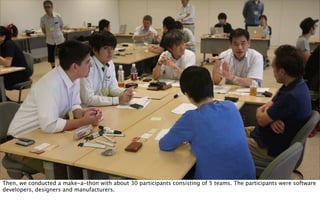 Then, we conducted a make-a-thon with about 30 participants consisting of 5 teams. The participants were software
developers, designers and manufacturers.
 