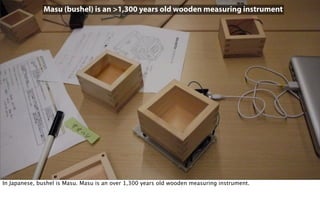 Masu (bushel) is an >1,300 years old wooden measuring instrument
In Japanese, bushel is Masu. Masu is an over 1,300 years old wooden measuring instrument.
 