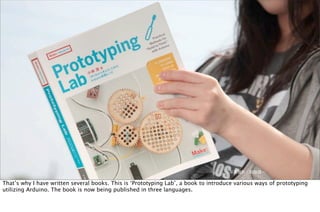 写真撮影：萩原健一
That’s why I have written several books. This is ‘Prototyping Lab’, a book to introduce various ways of prototyping
utilizing Arduino. The book is now being published in three languages.
 