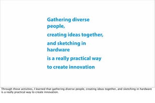 Gathering diverse
people,
creating ideas together,
and sketching in
hardware
is a really practical way
to create innovation
Through those activities, I learned that gathering diverse people, creating ideas together, and sketching in hardware
is a really practical way to create innovation.
 