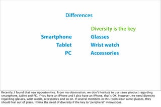 Smartphone
Tablet
PC
Glasses
Wrist watch
Accessories
Differences
Diversity is the key
Recently, I found that new opportunities. From my observation, we don’t hesitate to use same product regarding
smartphone, tablet and PC. If you have an iPhone and I also have an iPhone, that’s OK. However, we need diversity
regarding glasses, wrist watch, accessories and so on. If several members in this room wear same glasses, they
should feel out of place. I think the need of diversity if the key to ‘peripheral’ innovations.
 
