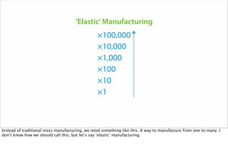 ×1
×10
×100
×1,000
×10,000
×100,000
‘Elastic’Manufacturing
Instead of traditional mass manufacturing, we need something like this. A way to manufacture from one to many. I
don’t know how we should call this, but let’s say ‘elastic’ manufacturing.
 