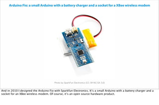 Photo by SparkFun Electronics (CC: BY-NC-SA 3.0)
Arduino Fio: a small Arduino with a battery charger and a socket for a XBee wireless modem
And in 2010 I designed the Arduino Fio with Sparkfun Electronics. It’s a small Arduino with a battery charger and a
socket for an XBee wireless modem. Of course, it’s an open source hardware product.
 