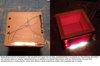 Regarding exterior of products, the second case gave me an idea, woodworking is as elastic as 3D printing. But there
are various ways of ‘elastic’ manufacturing. In addition to digital fabrication such as 3D printing, I found that
woodworking is really elastic, since that doesn’t need expensive molds and scalable one to many.
 