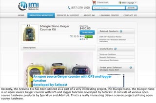 An open source Geiger counter with GPS and logger
function
developed by Safecast
Recently, the Arduino Fio has been utilized as a part of a very interesting project, the bGeigie Nano. the bGeigie Nano
is an open source Geiger counter with GPS and logger function developed by Safecast. It consists of various open
source hardware products by SparkFun and Adafruit. That’s a really interesting citizen science project utilizing open
source hardware.
 