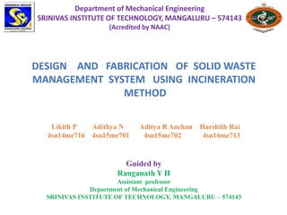 Department of Mechanical Engineering
SRINIVAS INSTITUTE OF TECHNOLOGY, MANGALURU – 574143
(Acredited by NAAC)
DESIGN AND FABRICATION OF SOLID WASTE
MANAGEMENT SYSTEM USING INCINERATION
METHOD
Likith P Adithya N Aditya R Anchan Harshith Rai
4sn14me716 4sn15me701 4sn15me702 4sn16me713
Guided by
Ranganath Y H
Assistant professor
Department of Mechanical Engineering
SRINIVAS INSTITUTE OF TECHNOLOGY, MANGALURU – 574143
 