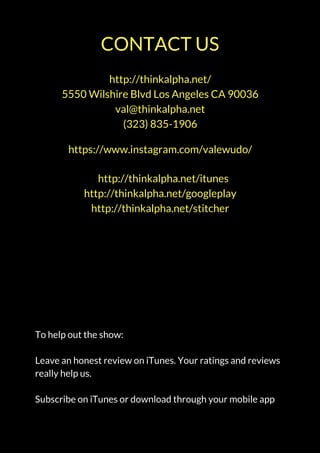 http://thinkalpha.net/
5550 Wilshire Blvd Los Angeles CA 90036
val@thinkalpha.net
(323) 835-1906
CONTACT US
https://www.instagram.com/valewudo/
   http://thinkalpha.net/itunes
http://thinkalpha.net/googleplay
http://thinkalpha.net/stitcher
To help out the show:
Leave an honest review on iTunes. Your ratings and reviews
really help us.
Subscribe on iTunes or download through your mobile app
 
