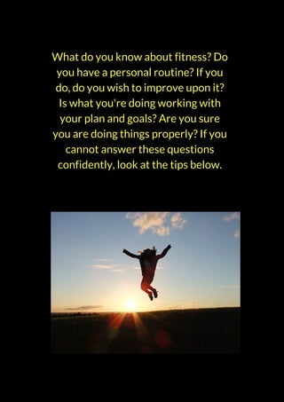 What do you know about fitness? Do
you have a personal routine? If you
do, do you wish to improve upon it?
Is what you're doing working with
your plan and goals? Are you sure
you are doing things properly? If you
cannot answer these questions
confidently, look at the tips below.
 