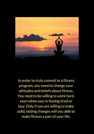 In order to truly commit to a fitness
program, you need to change your
attitudes and beliefs about fitness.
You need to be willing to work hard,
even when you're feeling tired or
lazy. Only if you are willing to make
solid, lasting changes will you able to
make fitness a part of your life.
 