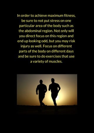 In order to achieve maximum fitness,
be sure to not put stress on one
particular area of the body such as
the abdominal region. Not only will
you direct focus on this region and
end up looking odd, but you may risk
injury as well. Focus on different
parts of the body on different days
and be sure to do exercises that use
a variety of muscles.
 