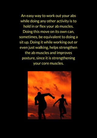An easy way to work out your abs
while doing any other activity is to
hold in or flex your ab muscles.
Doing this move on its own can,
sometimes, be equivalent to doing a
sit up. Doing it while working out or
even just walking, helps strengthen
the ab muscles and improves
posture, since it is strengthening
your core muscles.
 