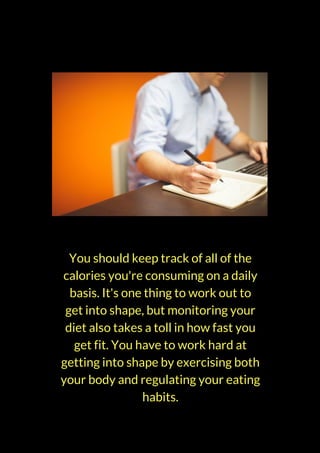 You should keep track of all of the
calories you're consuming on a daily
basis. It's one thing to work out to
get into shape, but monitoring your
diet also takes a toll in how fast you
get fit. You have to work hard at
getting into shape by exercising both
your body and regulating your eating
habits.
 
