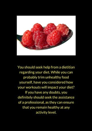 You should seek help from a dietitian
regarding your diet. While you can
probably trim unhealthy food
yourself, have you considered how
your workouts will impact your diet?
If you have any doubts, you
definitely should seek the assistance
of a professional, as they can ensure
that you remain healthy at any
activity level.
 