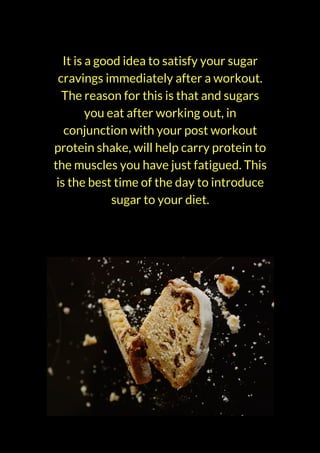It is a good idea to satisfy your sugar
cravings immediately after a workout.
The reason for this is that and sugars
you eat after working out, in
conjunction with your post workout
protein shake, will help carry protein to
the muscles you have just fatigued. This
is the best time of the day to introduce
sugar to your diet.
 