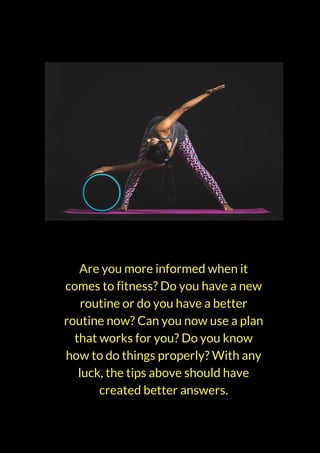 Are you more informed when it
comes to fitness? Do you have a new
routine or do you have a better
routine now? Can you now use a plan
that works for you? Do you know
how to do things properly? With any
luck, the tips above should have
created better answers.
 