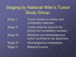 Staging by National Wilm’s Tumor
Study Group:
Stage I: Tumor limited to kidney and
completely resected.
Stage II: Tumor extends beyond the
kidney but completely excised.
Stage III: Residual non-hematogenous
tumor confined to the abdomen.
Stage IV: Hematogenous metastasis.
Stage V: Bilateral tumors.
 