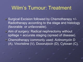 Wilm’s Tumour: Treatment
Surgical Excision followed by Chemotherapy +/-
Radiotherapy according to the stage and histology
(favorable or unfavorable).
Aim of surgery: Radical nephrectomy without
spillage + accurate staging (spread of disease).
Chemotherapy commonly used: Actinomycin D
(A), Vincristine (V), Doxorubicin (D), Cytoxan (C).
 