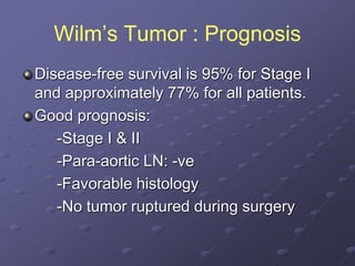 Wilm’s Tumor : Prognosis
Disease-free survival is 95% for Stage I
and approximately 77% for all patients.
Good prognosis:
-Stage I & II
-Para-aortic LN: -ve
-Favorable histology
-No tumor ruptured during surgery
 