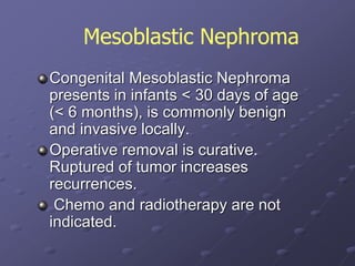 Congenital Mesoblastic Nephroma
presents in infants < 30 days of age
(< 6 months), is commonly benign
and invasive locally.
Operative removal is curative.
Ruptured of tumor increases
recurrences.
Chemo and radiotherapy are not
indicated.
Mesoblastic Nephroma
 