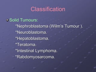 Classification
Solid Tumours:
*Nephroblastoma (Wilm’s Tumour ).
*Neuroblastoma.
*Hepatoblastoma.
*Teratoma.
*Intestinal Lymphoma.
*Rabdomyosarcoma.
 