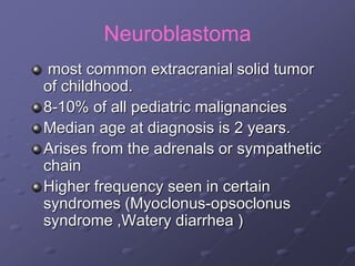 Neuroblastoma
most common extracranial solid tumor
of childhood.
8-10% of all pediatric malignancies
Median age at diagnosis is 2 years.
Arises from the adrenals or sympathetic
chain
Higher frequency seen in certain
syndromes (Myoclonus-opsoclonus
syndrome ,Watery diarrhea )
 