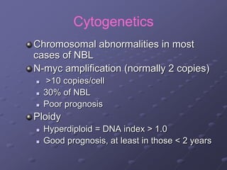 Cytogenetics
Chromosomal abnormalities in most
cases of NBL
N-myc amplification (normally 2 copies)
 >10 copies/cell
 30% of NBL
 Poor prognosis
Ploidy
 Hyperdiploid = DNA index > 1.0
 Good prognosis, at least in those < 2 years
 