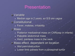 Presentation
Variable
 Median age is 2 years, so S/S are vague
Constitutional
 Fever, malaise, irritability
Mass
 Posterior mediastinal mass on CXR(esp in infants)
 Palpable abdominal mass
 Hard, painless mass in the neck
Mass effect, dependent on location
 Abd pain/obstruction
 Lower limb paresis from a paraspinal tumor
 