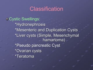 Classification
Cystic Swellings:
*Hydronephrosis
*Mesenteric and Duplication Cysts
*Liver cysts (Simple, Mesenchymal
hamartoma)
*Pseudo pancreatic Cyst
*Ovarian cysts
*Teratoma
 