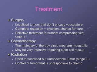 Treatment
Surgery
 Localized tumors that don’t encase vasculature
 Complete resection = excellent chance for cure
 Palliative treatment for tumors compressing vital
organs
Chemotherapy
 The mainstay of therapy since most are metastatic
 May be very intensive requiring stem cell rescue
Radiation
 Used for localized but unresectable tumor (stage III)
 Control of tumor that is unresponsive to chemo
 