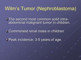 Wilm’s Tumor (Nephroblastoma)
The second most common solid intra-
abdominal malignant tumor in children.
Commonest renal mass in children
Peak incidence: 3-5 years of age.
 