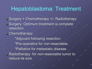 Hepatoblastoma: Treatment
Surgery + Chemotherapy +/- Radiotherapy
Surgery: Optimum treatment is complete
resection.
Chemotherapy:
*Adjuvant following resection.
*Pre-operative for non-resectable.
*Palliative for metastatic disease.
Radiotherapy: for non-resectable tumor to
reduce its size.
 