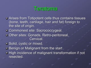 Teratoma
Arises from Totipotent cells thus contains tissues
(bone, teeth, cartilage, hair and fat) foreign to
the site of origin.
Commonest site: Sacrococcygeal.
Other sites: Gonads, Retro-peritoneal,
Cervical.
Solid, cystic or mixed.
Benign or Malignant from the start .
High incidence of malignant transformation if not
resected.
 