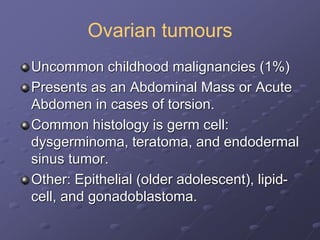 Ovarian tumours
Uncommon childhood malignancies (1%)
Presents as an Abdominal Mass or Acute
Abdomen in cases of torsion.
Common histology is germ cell:
dysgerminoma, teratoma, and endodermal
sinus tumor.
Other: Epithelial (older adolescent), lipid-
cell, and gonadoblastoma.
 