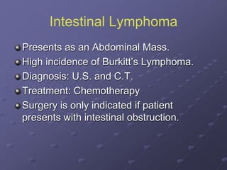 Intestinal Lymphoma
Presents as an Abdominal Mass.
High incidence of Burkitt’s Lymphoma.
Diagnosis: U.S. and C.T.
Treatment: Chemotherapy
Surgery is only indicated if patient
presents with intestinal obstruction.
 
