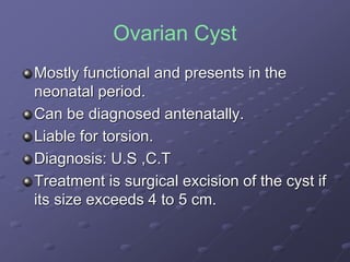 Ovarian Cyst
Mostly functional and presents in the
neonatal period.
Can be diagnosed antenatally.
Liable for torsion.
Diagnosis: U.S ,C.T
Treatment is surgical excision of the cyst if
its size exceeds 4 to 5 cm.
 