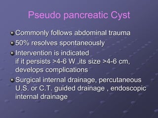 Pseudo pancreatic Cyst
Commonly follows abdominal trauma
50% resolves spontaneously
Intervention is indicated
if it persists >4-6 W ,its size >4-6 cm,
develops complications
Surgical internal drainage, percutaneous
U.S. or C.T. guided drainage , endoscopic
internal drainage
 