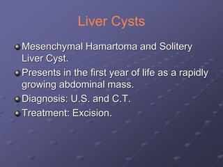 Liver Cysts
Mesenchymal Hamartoma and Solitery
Liver Cyst.
Presents in the first year of life as a rapidly
growing abdominal mass.
Diagnosis: U.S. and C.T.
Treatment: Excision.
 