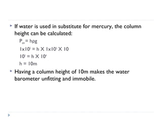 

If water is used in substitute for mercury, the column
height can be calculated:
Patm = hρg
1x105 = h X 1x103 X 10
105 = h X 104
h = 10m



Having a column height of 10m makes the water
barometer unfitting and immobile.

 