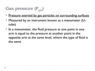 Gas pressure (Pgas)




Pressure exerted by gas particles on surrounding surfaces
Measured by an instrument known as a manometer (Utube)
In a manometer, the fluid pressure at one point in one
arm is equal to the pressure at another point in the
opposite arm at the same level, where the type of fluid is
the same

 
