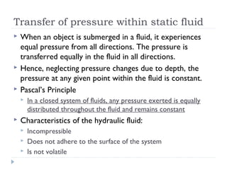 Transfer of pressure within static fluid





When an object is submerged in a fluid, it experiences
equal pressure from all directions. The pressure is
transferred equally in the fluid in all directions.
Hence, neglecting pressure changes due to depth, the
pressure at any given point within the fluid is constant.
Pascal’s Principle




In a closed system of fluids, any pressure exerted is equally
distributed throughout the fluid and remains constant

Characteristics of the hydraulic fluid:




Incompressible
Does not adhere to the surface of the system
Is not volatile

 