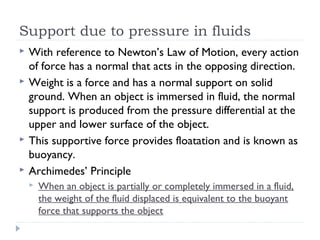 Support due to pressure in fluids






With reference to Newton’s Law of Motion, every action
of force has a normal that acts in the opposing direction.
Weight is a force and has a normal support on solid
ground. When an object is immersed in fluid, the normal
support is produced from the pressure differential at the
upper and lower surface of the object.
This supportive force provides floatation and is known as
buoyancy.
Archimedes’ Principle


When an object is partially or completely immersed in a fluid,
the weight of the fluid displaced is equivalent to the buoyant
force that supports the object

 