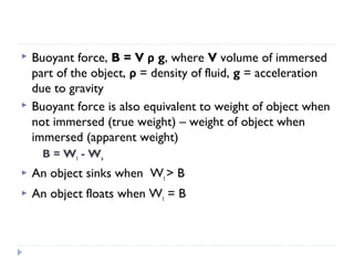 



Buoyant force, B = V ρ g, where V volume of immersed
part of the object, ρ = density of fluid, g = acceleration
due to gravity
Buoyant force is also equivalent to weight of object when
not immersed (true weight) – weight of object when
immersed (apparent weight)
B = Wt - Wa



An object sinks when Wt > B



An object floats when Wt = B

 