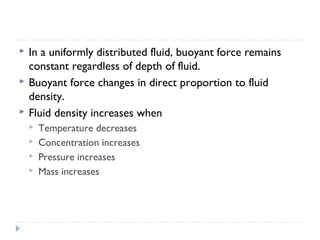 



In a uniformly distributed fluid, buoyant force remains
constant regardless of depth of fluid.
Buoyant force changes in direct proportion to fluid
density.
Fluid density increases when





Temperature decreases
Concentration increases
Pressure increases
Mass increases

 