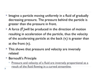 

Imagine a particle moving uniformly in a fluid of gradually
decreasing pressure. The pressure behind the particle is
greater than the pressure in front.



A force (Fp)will be produced in the direction of motion
resulting in acceleration of the particle, thus the velocity
of the accelerating particle at the back (vt) is greater than
at the front (vf).



This shows that pressure and velocity are inversely
related
Bernoulli’s Principle





Pressure and velocity of a fluid are inversely proportional as a
result of the fluid flowing in a curved streamline.

 